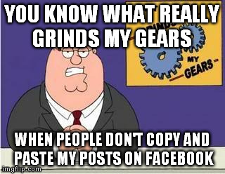 You know what grinds my gears | YOU KNOW WHAT REALLY GRINDS MY GEARS; WHEN PEOPLE DON'T COPY AND PASTE MY POSTS ON FACEBOOK | image tagged in you know what grinds my gears | made w/ Imgflip meme maker