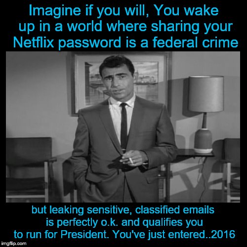 Submitted for your approval | Imagine if you will, You wake up in a world where sharing your Netflix password is a federal crime; but leaking sensitive, classified emails is perfectly o.k. and qualifies you to run for President. You've just entered..2016 | image tagged in rod serling twilight zone | made w/ Imgflip meme maker