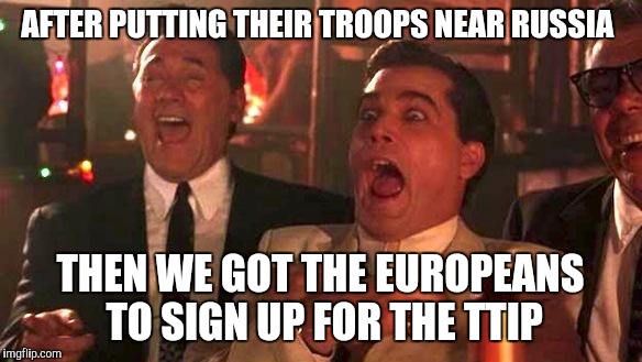 GOODFELLAS LAUGHING SCENE, HENRY HILL | AFTER PUTTING THEIR TROOPS NEAR RUSSIA; THEN WE GOT THE EUROPEANS TO SIGN UP FOR THE TTIP | image tagged in goodfellas laughing scene henry hill | made w/ Imgflip meme maker