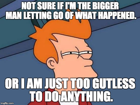 Futurama Fry Meme | NOT SURE IF I'M THE BIGGER MAN LETTING GO OF WHAT HAPPENED. OR I AM JUST TOO GUTLESS TO DO ANYTHING. | image tagged in memes,futurama fry | made w/ Imgflip meme maker