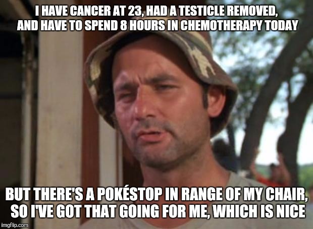 So I Got That Goin For Me Which Is Nice Meme | I HAVE CANCER AT 23, HAD A TESTICLE REMOVED, AND HAVE TO SPEND 8 HOURS IN CHEMOTHERAPY TODAY; BUT THERE'S A POKÉSTOP IN RANGE OF MY CHAIR, SO I'VE GOT THAT GOING FOR ME, WHICH IS NICE | image tagged in memes,so i got that goin for me which is nice,AdviceAnimals | made w/ Imgflip meme maker