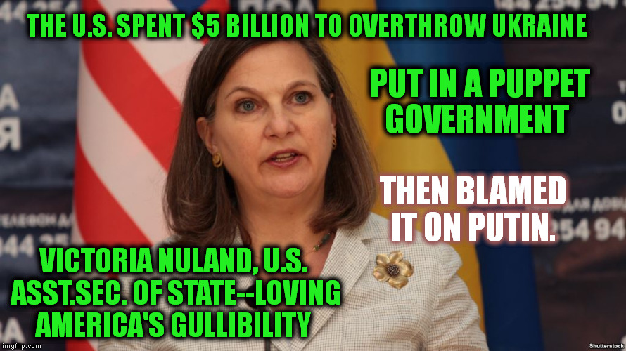 FALSE FLAG:  Committing a violent act then blaming it on someone else usually to convince the People to go to war. | THE U.S. SPENT $5 BILLION TO OVERTHROW UKRAINE; PUT IN A PUPPET GOVERNMENT; THEN BLAMED IT ON PUTIN. VICTORIA NULAND, U.S. ASST.SEC. OF STATE--LOVING AMERICA'S GULLIBILITY | image tagged in ukraine,putin,memes,false flag,puppet,politics | made w/ Imgflip meme maker