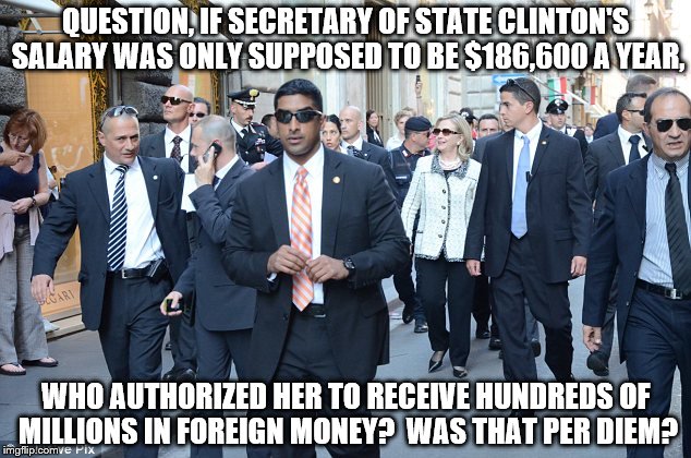 Clinton Corruption | QUESTION, IF SECRETARY OF STATE CLINTON'S SALARY WAS ONLY SUPPOSED TO BE $186,600 A YEAR, WHO AUTHORIZED HER TO RECEIVE HUNDREDS OF MILLIONS IN FOREIGN MONEY?  WAS THAT PER DIEM? | image tagged in clinton,corruption,laundering,foreign,terrorism,conflict of interest | made w/ Imgflip meme maker