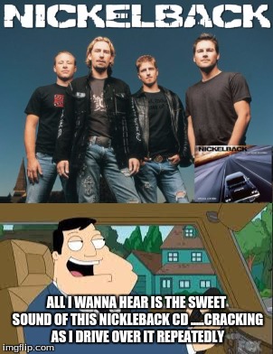 ALL I WANNA HEAR IS THE SWEET SOUND OF THIS NICKLEBACK CD .....CRACKING AS I DRIVE OVER IT REPEATEDLY | image tagged in american dad,nickleback | made w/ Imgflip meme maker