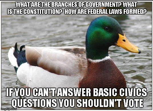 Actual Advice Mallard Meme | WHAT ARE THE BRANCHES OF GOVERNMENT? WHAT IS THE CONSTITUTION?  HOW ARE FEDERAL LAWS FORMED? IF YOU CAN'T ANSWER BASIC CIVICS QUESTIONS YOU SHOULDN'T VOTE | image tagged in memes,actual advice mallard,AdviceAnimals | made w/ Imgflip meme maker