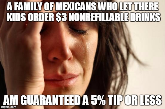 First World Problems Meme | A FAMILY OF MEXICANS WHO LET THERE KIDS ORDER $3 NONREFILLABLE DRINKS; AM GUARANTEED A 5% TIP OR LESS | image tagged in memes,first world problems | made w/ Imgflip meme maker