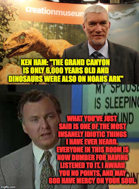 The human race is screwed. | KEN HAM: "THE GRAND CANYON IS ONLY 6,000 YEARS OLD AND DINOSAURS WERE ALSO ON NOAHS ARK"; WHAT YOU'VE JUST SAID IS ONE OF THE MOST INSANELY IDIOTIC THINGS I HAVE EVER HEARD.  EVERYONE IN THIS ROOM IS NOW DUMBER FOR HAVING LISTENED TO IT. I AWARD YOU NO POINTS, AND MAY GOD HAVE MERCY ON YOUR SOUL. | image tagged in memes,funny memes,funny,ken ham,idiots,why | made w/ Imgflip meme maker