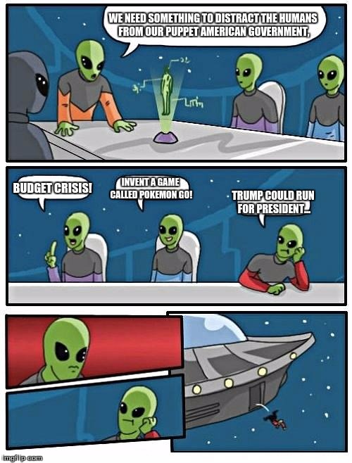 Alien Meeting Suggestion Meme | WE NEED SOMETHING TO DISTRACT THE HUMANS FROM OUR PUPPET AMERICAN GOVERNMENT, BUDGET CRISIS! INVENT A GAME CALLED POKEMON GO! TRUMP COULD RUN FOR PRESIDENT... | image tagged in memes,alien meeting suggestion | made w/ Imgflip meme maker