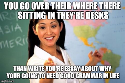 Unhelpful High School Teacher | YOU GO OVER THEIR WHERE THERE SITTING IN THEY'RE DESKS; THAN WRITE YOU'RE ESSAY ABOUT WHY YOUR GOING TO NEED GOOD GRAMMAR IN LIFE | image tagged in memes,unhelpful high school teacher | made w/ Imgflip meme maker