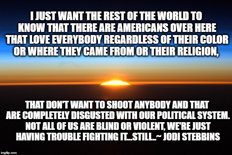 I JUST WANT THE REST OF THE WORLD TO KNOW THAT THERE ARE AMERICANS OVER HERE THAT LOVE EVERYBODY REGARDLESS OF THEIR COLOR OR WHERE THEY CAME FROM OR THEIR RELIGION, THAT DON'T WANT TO SHOOT ANYBODY AND THAT ARE COMPLETELY DISGUSTED WITH OUR POLITICAL SYSTEM. NOT ALL OF US ARE BLIND OR VIOLENT, WE'RE JUST HAVING TROUBLE FIGHTING IT...STILL..~ JODI STEBBINS | image tagged in america,peace,pokemon go | made w/ Imgflip meme maker
