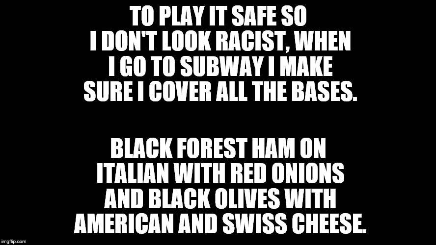 big blank page | TO PLAY IT SAFE SO I DON'T LOOK RACIST, WHEN I GO TO SUBWAY I MAKE SURE I COVER ALL THE BASES. BLACK FOREST HAM ON ITALIAN WITH RED ONIONS AND BLACK OLIVES WITH AMERICAN AND SWISS CHEESE. | image tagged in big blank page | made w/ Imgflip meme maker