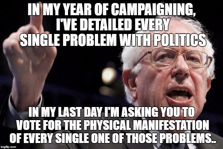 Bernie Sanders | IN MY YEAR OF CAMPAIGNING, I'VE DETAILED EVERY SINGLE PROBLEM WITH POLITICS; IN MY LAST DAY I'M ASKING YOU TO VOTE FOR THE PHYSICAL MANIFESTATION OF EVERY SINGLE ONE OF THOSE PROBLEMS.. | image tagged in bernie sanders | made w/ Imgflip meme maker