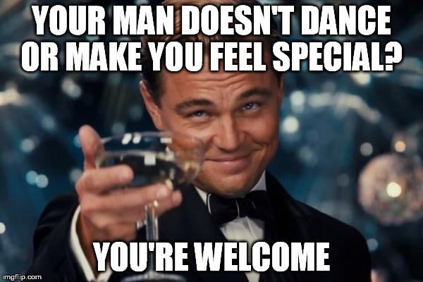 Leonardo Dicaprio Cheers | YOUR MAN DOESN'T DANCE OR MAKE YOU FEEL SPECIAL? YOU'RE WELCOME | image tagged in memes,leonardo dicaprio cheers,you're welcome | made w/ Imgflip meme maker