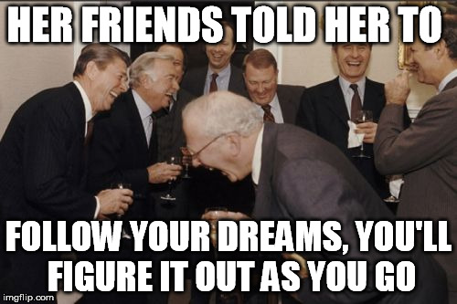 Laughing Men In Suits | HER FRIENDS TOLD HER TO; FOLLOW YOUR DREAMS, YOU'LL FIGURE IT OUT AS YOU GO | image tagged in memes,laughing men in suits,follow your dreams | made w/ Imgflip meme maker