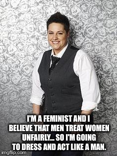 I'M A FEMINIST AND I BELIEVE THAT MEN TREAT WOMEN UNFAIRLY... SO I'M GOING TO DRESS AND ACT LIKE A MAN. | image tagged in angry feminist | made w/ Imgflip meme maker