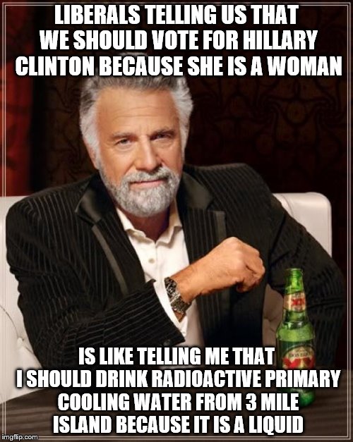 The Most Interesting Man In The World | LIBERALS TELLING US THAT WE SHOULD VOTE FOR HILLARY CLINTON BECAUSE SHE IS A WOMAN; IS LIKE TELLING ME THAT I SHOULD DRINK RADIOACTIVE PRIMARY COOLING WATER FROM 3 MILE ISLAND BECAUSE IT IS A LIQUID | image tagged in memes,the most interesting man in the world | made w/ Imgflip meme maker