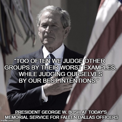 “TOO OFTEN WE JUDGE OTHER GROUPS BY THEIR WORST EXAMPLES, WHILE JUDGING OURSELVES BY OUR BEST INTENTIONS.”; PRESIDENT GEORGE W. BUSH AT TODAY'S MEMORIAL SERVICE FOR FALLEN DALLAS OFFICERS | image tagged in all lives matter,integrity,hillary what difference does it make | made w/ Imgflip meme maker