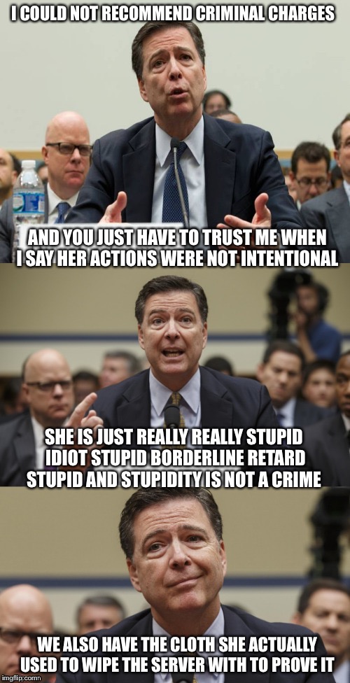 FBI Ciminal Guideline For Morons | I COULD NOT RECOMMEND CRIMINAL CHARGES; AND YOU JUST HAVE TO TRUST ME WHEN I SAY HER ACTIONS WERE NOT INTENTIONAL; SHE IS JUST REALLY REALLY STUPID IDIOT STUPID BORDERLINE RETARD STUPID AND STUPIDITY IS NOT A CRIME; WE ALSO HAVE THE CLOTH SHE ACTUALLY USED TO WIPE THE SERVER WITH TO PROVE IT | image tagged in james comey bad pun,hillary clinton,fbi director james comey,fbi,hillary emails | made w/ Imgflip meme maker