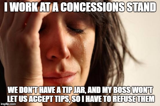 First World Problems | I WORK AT A CONCESSIONS STAND; WE DON'T HAVE A TIP JAR, AND MY BOSS WON'T LET US ACCEPT TIPS, SO I HAVE TO REFUSE THEM | image tagged in memes,first world problems | made w/ Imgflip meme maker