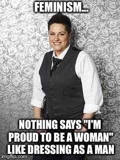 Feminist | FEMINISM... NOTHING SAYS "I'M PROUD TO BE A WOMAN" LIKE DRESSING AS A MAN | image tagged in angry feminist | made w/ Imgflip meme maker