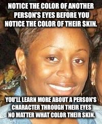 End Racism  | NOTICE THE COLOR OF ANOTHER PERSON'S EYES BEFORE YOU NOTICE THE COLOR OF THEIR SKIN. YOU'LL LEARN MORE ABOUT A PERSON'S CHARACTER THROUGH THEIR EYES NO MATTER WHAT COLOR THEIR SKIN. | image tagged in end racism | made w/ Imgflip meme maker
