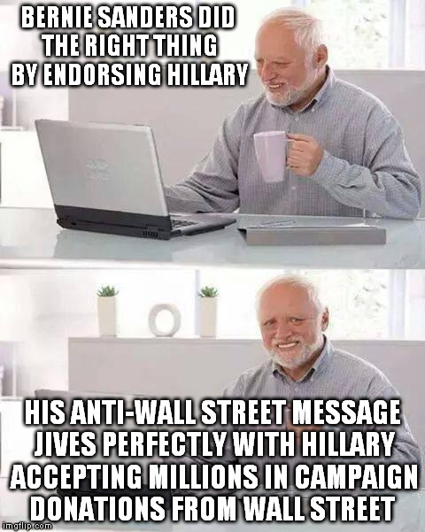 Hide the Pain Harold | BERNIE SANDERS DID THE RIGHT THING BY ENDORSING HILLARY; HIS ANTI-WALL STREET MESSAGE JIVES PERFECTLY WITH HILLARY ACCEPTING MILLIONS IN CAMPAIGN DONATIONS FROM WALL STREET | image tagged in memes,hide the pain harold | made w/ Imgflip meme maker