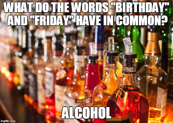 Alcohol | WHAT DO THE WORDS "BIRTHDAY" AND "FRIDAY" HAVE IN COMMON? ALCOHOL | image tagged in alcohol | made w/ Imgflip meme maker