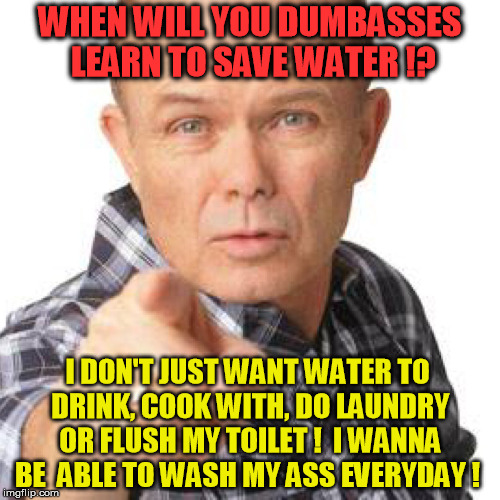 save water | WHEN WILL YOU DUMBASSES LEARN TO SAVE WATER !? I DON'T JUST WANT WATER TO DRINK, COOK WITH, DO LAUNDRY OR FLUSH MY TOILET !  I WANNA BE  ABLE TO WASH MY ASS EVERYDAY ! | image tagged in red foreman dumbasz,water,nature,dumbass,recycle,recycling | made w/ Imgflip meme maker
