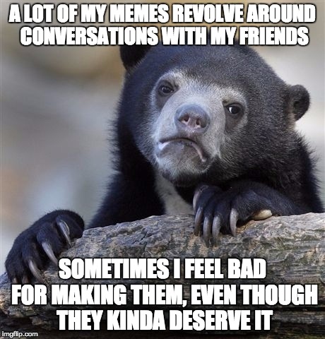 Sorry, not sorry! | A LOT OF MY MEMES REVOLVE AROUND CONVERSATIONS WITH MY FRIENDS; SOMETIMES I FEEL BAD FOR MAKING THEM, EVEN THOUGH THEY KINDA DESERVE IT | image tagged in memes,confession bear,sorry,friends,stupid,meme | made w/ Imgflip meme maker