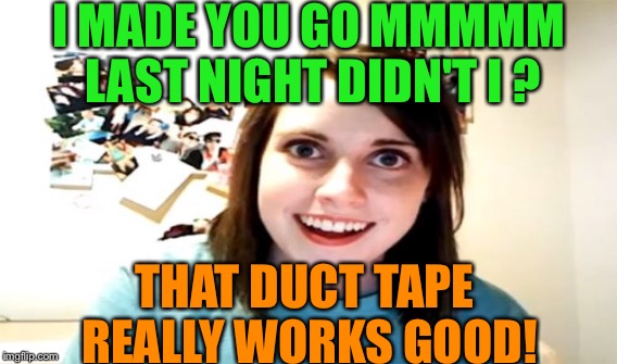 Oooooooh the sounds you'll make | I MADE YOU GO MMMMM LAST NIGHT DIDN'T I ? THAT DUCT TAPE REALLY WORKS GOOD! | image tagged in overly attached girlfriend,memes,funny,duct tape | made w/ Imgflip meme maker
