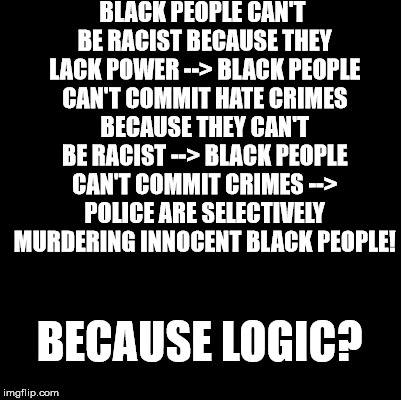 I think I've cracked BLM logic. | BLACK PEOPLE CAN'T BE RACIST BECAUSE THEY LACK POWER --> BLACK PEOPLE CAN'T COMMIT HATE CRIMES BECAUSE THEY CAN'T BE RACIST --> BLACK PEOPLE CAN'T COMMIT CRIMES --> POLICE ARE SELECTIVELY MURDERING INNOCENT BLACK PEOPLE! BECAUSE LOGIC? | image tagged in blank | made w/ Imgflip meme maker