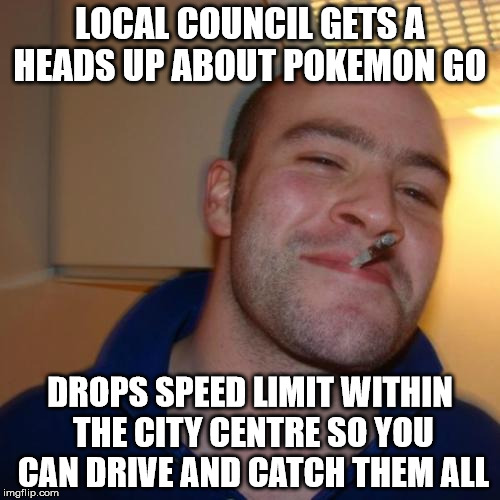 Good Guy Greg Meme | LOCAL COUNCIL GETS A HEADS UP ABOUT POKEMON GO; DROPS SPEED LIMIT WITHIN THE CITY CENTRE SO YOU CAN DRIVE AND CATCH THEM ALL | image tagged in memes,good guy greg | made w/ Imgflip meme maker