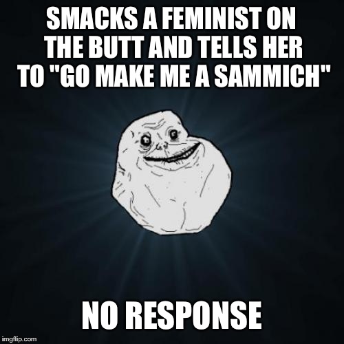 Forever Alone | SMACKS A FEMINIST ON THE BUTT AND TELLS HER TO "GO MAKE ME A SAMMICH"; NO RESPONSE | image tagged in memes,forever alone,funny,feminism | made w/ Imgflip meme maker