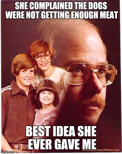 Vengeance Dad Meme | SHE COMPLAINED THE DOGS WERE NOT GETTING ENOUGH MEAT; BEST IDEA SHE EVER GAVE ME | image tagged in memes,vengeance dad | made w/ Imgflip meme maker