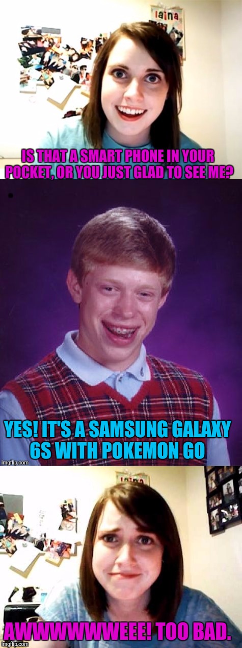 Remember when having the smallest phone was cool? | IS THAT A SMART PHONE IN YOUR POCKET, OR YOU JUST GLAD TO SEE ME? YES! IT'S A SAMSUNG GALAXY 6S WITH POKEMON GO; AWWWWWWEEE! TOO BAD. | image tagged in overly attached girlfriend,bad luck brian,pokemon,sewmyeyesshut,funny memes,funny | made w/ Imgflip meme maker