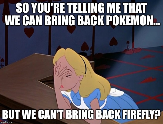 Alice in Wonderland Face Palm Facepalm | SO YOU'RE TELLING ME THAT WE CAN BRING BACK POKEMON... BUT WE CAN'T BRING BACK FIREFLY? | image tagged in alice in wonderland face palm facepalm | made w/ Imgflip meme maker