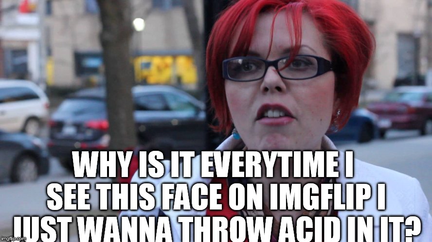 Feminist | WHY IS IT EVERYTIME I SEE THIS FACE ON IMGFLIP I JUST WANNA THROW ACID IN IT? | image tagged in feminist | made w/ Imgflip meme maker
