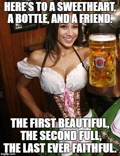 Cold Beer Here | HERE'S TO A SWEETHEART, A BOTTLE, AND A FRIEND. THE FIRST BEAUTIFUL, THE SECOND FULL, THE LAST EVER FAITHFUL. | image tagged in cold beer here | made w/ Imgflip meme maker