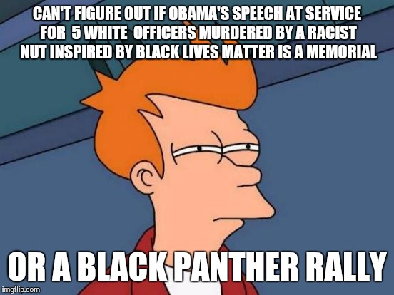 Futurama Fry | CAN'T FIGURE OUT IF OBAMA'S SPEECH AT SERVICE FOR  5 WHITE  OFFICERS MURDERED BY A RACIST NUT INSPIRED BY BLACK LIVES MATTER IS A MEMORIAL; OR A BLACK PANTHER RALLY | image tagged in memes,futurama fry | made w/ Imgflip meme maker