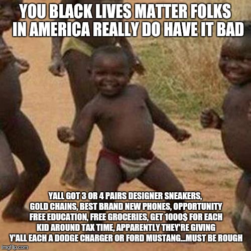 Third World Success Kid | YOU BLACK LIVES MATTER FOLKS  IN AMERICA REALLY DO HAVE IT BAD; YALL GOT 3 OR 4 PAIRS DESIGNER SNEAKERS, GOLD CHAINS, BEST BRAND NEW PHONES, OPPORTUNITY FREE EDUCATION, FREE GROCERIES, GET 1000$ FOR EACH KID AROUND TAX TIME, APPARENTLY THEY'RE GIVING Y'ALL EACH A DODGE CHARGER OR FORD MUSTANG...MUST BE ROUGH | image tagged in memes,third world success kid | made w/ Imgflip meme maker