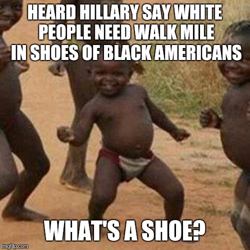 Third World Success Kid | HEARD HILLARY SAY WHITE PEOPLE NEED WALK MILE IN SHOES OF BLACK AMERICANS; WHAT'S A SHOE? | image tagged in memes,third world success kid | made w/ Imgflip meme maker