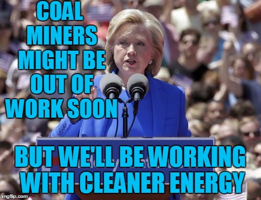 Hillary | COAL MINERS MIGHT BE OUT OF WORK SOON BUT WE'LL BE WORKING WITH CLEANER ENERGY | image tagged in hillary | made w/ Imgflip meme maker