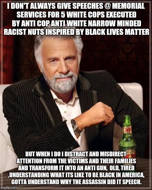 The Most Interesting Man In The World | I DON'T ALWAYS GIVE SPEECHES @ MEMORIAL SERVICES FOR 5 WHITE COPS EXECUTED BY ANTI COP ANTI WHITE NARROW MINDED RACIST NUTS INSPIRED BY BLACK LIVES MATTER; BUT WHEN I DO I DISTRACT AND MISDIRECT ATTENTION FROM THE VICTIMS AND THEIR FAMILIES AND TRANSFORM IT INTO AN ANTI GUN,  OLD, TIRED ,UNDERSTANDING WHAT ITS LIKE TO BE BLACK IN AMERICA, GOTTA UNDERSTAND WHY THE ASSASSIN DID IT SPEECH. | image tagged in memes,the most interesting man in the world | made w/ Imgflip meme maker