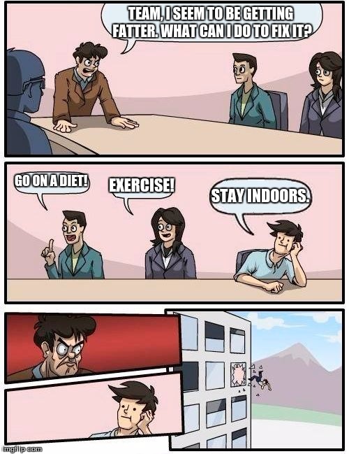 Boardroom Meeting Suggestion Meme | TEAM, I SEEM TO BE GETTING FATTER. WHAT CAN I DO TO FIX IT? GO ON A DIET! EXERCISE! STAY INDOORS. | image tagged in memes,boardroom meeting suggestion | made w/ Imgflip meme maker