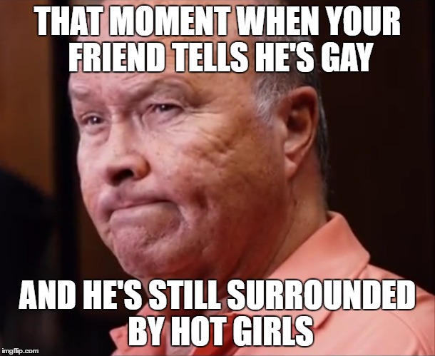 GAY FRIENDS BE LIKE | THAT MOMENT WHEN YOUR FRIEND TELLS HE'S GAY; AND HE'S STILL SURROUNDED BY HOT GIRLS | image tagged in gay | made w/ Imgflip meme maker