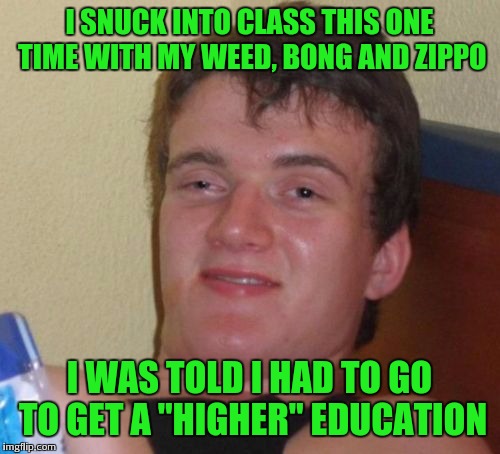 High class | I SNUCK INTO CLASS THIS ONE TIME WITH MY WEED, BONG AND ZIPPO; I WAS TOLD I HAD TO GO TO GET A "HIGHER" EDUCATION | image tagged in memes,10 guy | made w/ Imgflip meme maker