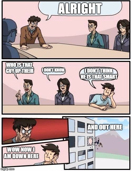 Boardroom Meeting Suggestion | ALRIGHT; WHO IS THAT GUY UP THEIR; I DON'T KNOW; I DON'T THINK HE IS THAT SMART; AND OUT HERE; WOW NOW I AM DOWN HERE | image tagged in memes,boardroom meeting suggestion | made w/ Imgflip meme maker