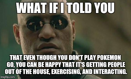 Matrix Morpheus Meme | WHAT IF I TOLD YOU; THAT EVEN THOUGH YOU DON'T PLAY POKEMON GO, YOU CAN BE HAPPY THAT IT'S GETTING PEOPLE OUT OF THE HOUSE, EXERCISING, AND INTERACTING. | image tagged in memes,matrix morpheus,AdviceAnimals | made w/ Imgflip meme maker