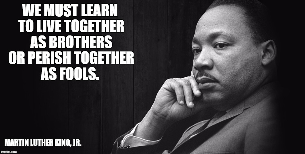 Martin Luther King Jr | WE MUST LEARN TO LIVE TOGETHER AS BROTHERS OR PERISH TOGETHER AS FOOLS. MARTIN LUTHER KING, JR. | image tagged in mlk | made w/ Imgflip meme maker