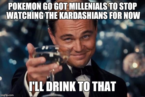 Leonardo Dicaprio Cheers Meme | POKEMON GO GOT MILLENIALS TO STOP WATCHING THE KARDASHIANS FOR NOW I'LL DRINK TO THAT | image tagged in memes,leonardo dicaprio cheers | made w/ Imgflip meme maker